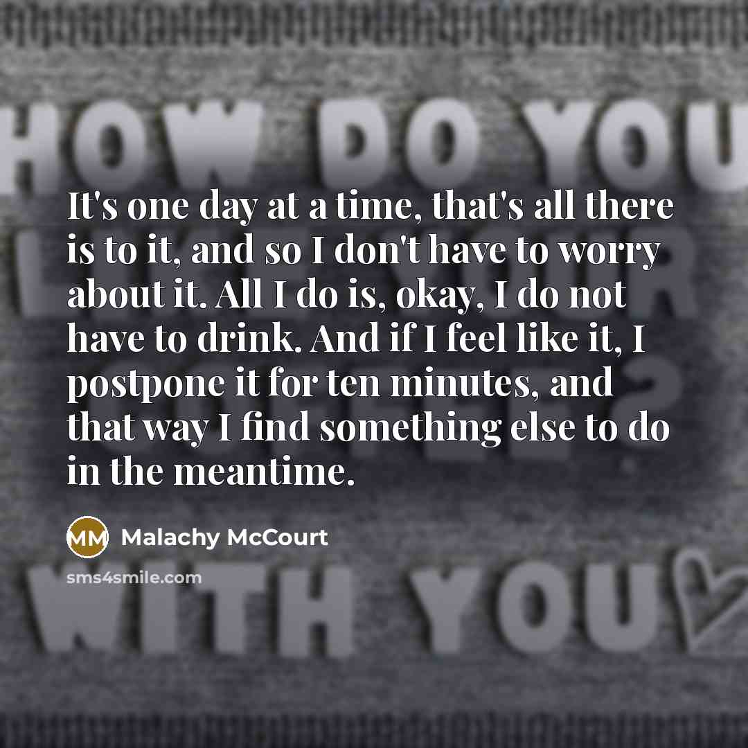 “It's one day at a time, that's all there is to it, and so I don't have to worry about it. All I do is, okay, I do not have to drink. And if I feel like it, I postpone it for ten minutes, and that way I find something else to do in the meantime.” quote by Malachy McCourt