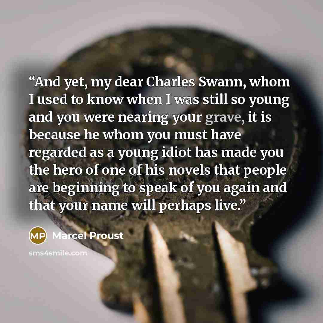 “And yet, my dear Charles Swann, whom I used to know when I was still so young and you were nearing your grave, it is because he whom you must have regarded as a young idiot has made you the hero of one of his novels that people are beginning to speak of you again and that your name will perhaps…” quote by Marcel Proust