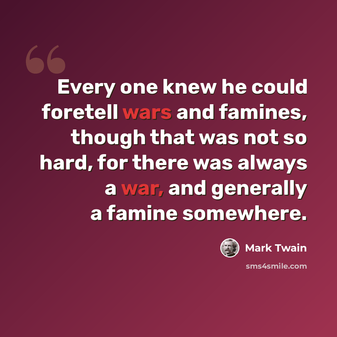 “Every one knew he could foretell wars and famines, though that was not so hard, for there was always a war, and generally a famine somewhere.” quote by Mark Twain