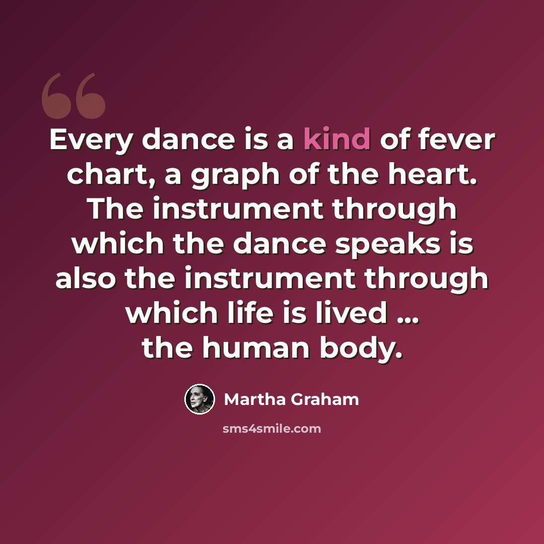 “Every dance is a kind of fever chart, a graph of the heart. The instrument through which the dance speaks is also the instrument through which life is lived ... the human body.” quote by Martha Graham