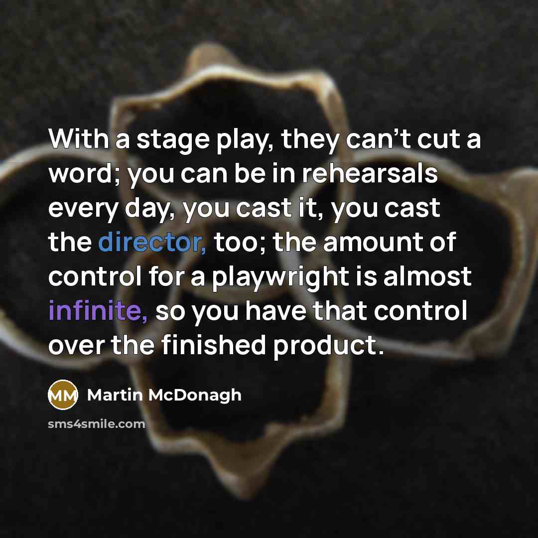 “With a stage play, they can't cut a word; you can be in rehearsals every day, you cast it, you cast the director, too; the amount of control for a playwright is almost infinite, so you have that control over the finished product.” quote by Martin McDonagh
