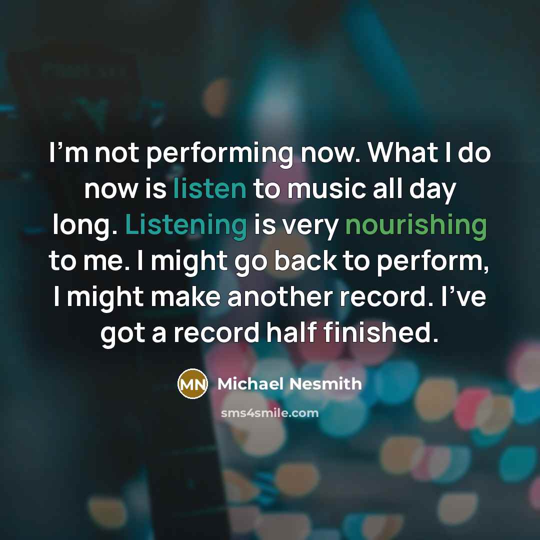 “I'm not performing now. What I do now is listen to music all day long. Listening is very nourishing to me. I might go back to perform, I might make another record. I've got a record half finished.” quote by Michael Nesmith