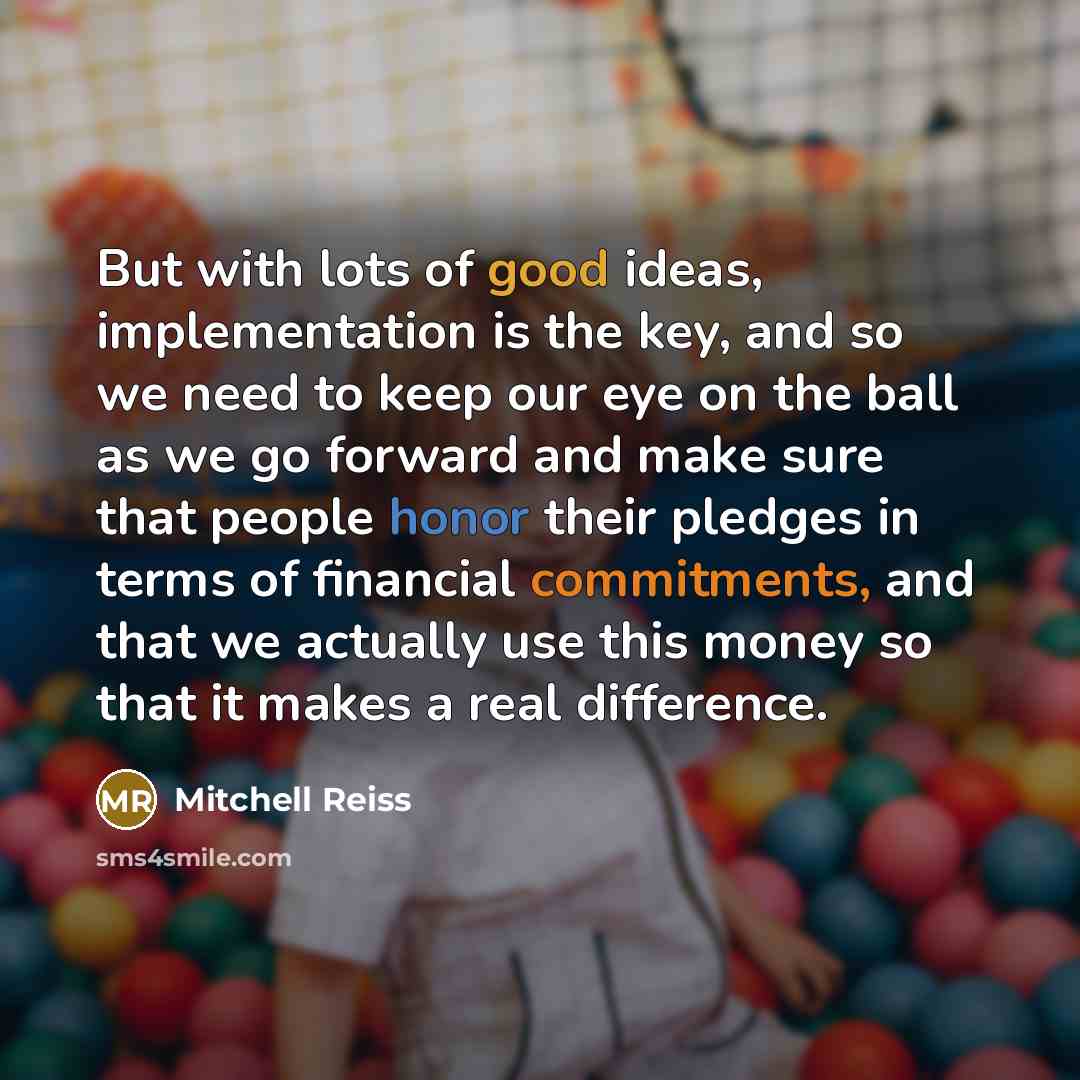 “But with lots of good ideas, implementation is the key, and so we need to keep our eye on the ball as we go forward and make sure that people honor their pledges in terms of financial commitments, and that we actually use this money so that it makes a real difference.” quote by Mitchell Reiss
