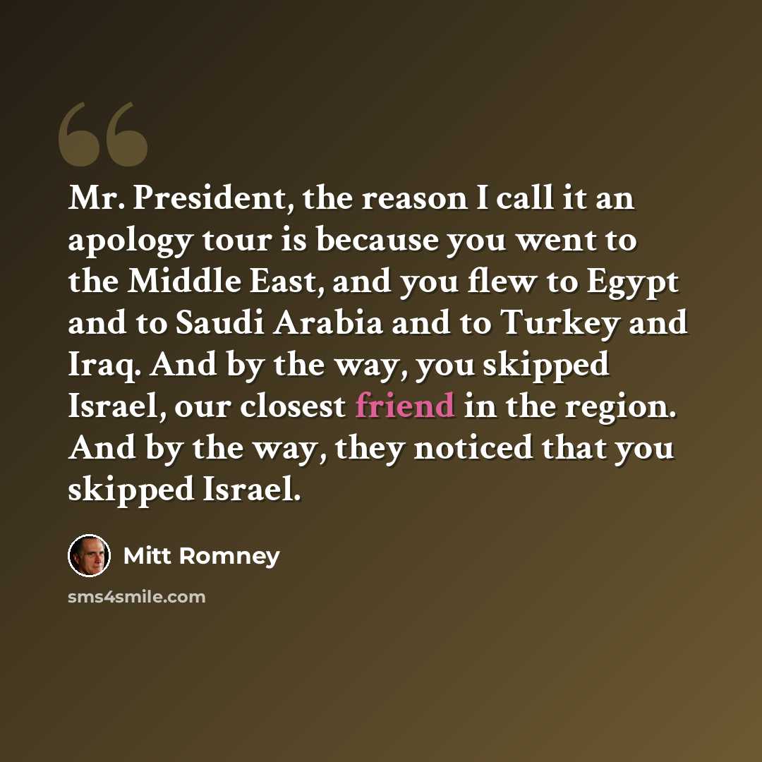 “Mr. President, the reason I call it an apology tour is because you went to the Middle East, and you flew to Egypt and to Saudi Arabia and to Turkey and Iraq. And by the way, you skipped Israel, our closest friend in the region. And by the way, they noticed that you skipped Israel.” quote by Mitt Romney