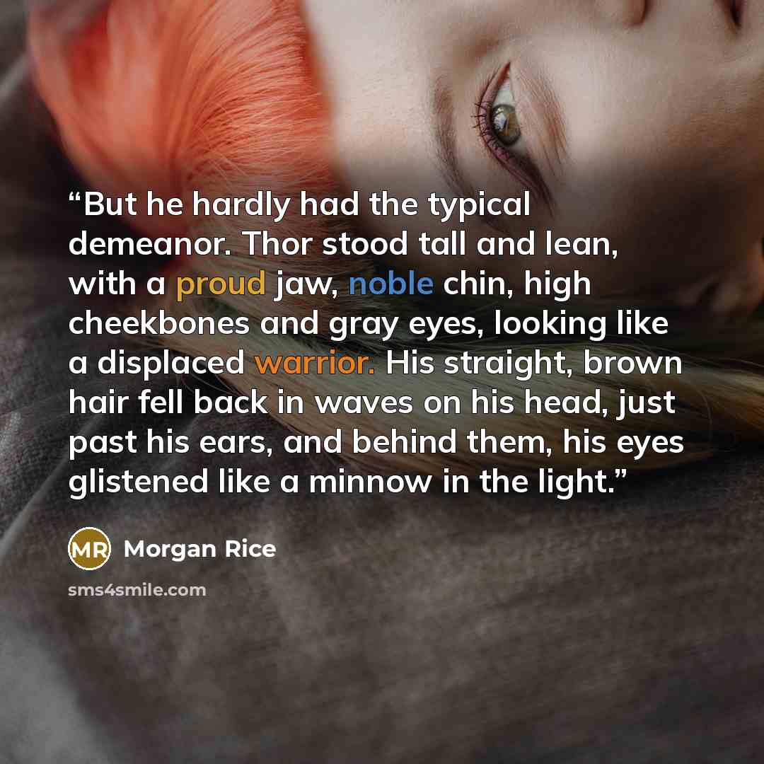 “But he hardly had the typical demeanor. Thor stood tall and lean, with a proud jaw, noble chin, high cheekbones and gray eyes, looking like a displaced warrior. His straight, brown hair fell back in waves on his head, just past his ears, and behind them, his eyes glistened like a minnow in the…” quote by Morgan Rice