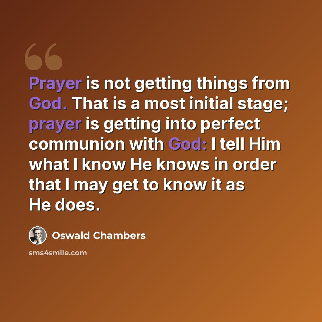 “Prayer is not getting things from God. That is a most initial stage; prayer is getting into perfect communion with God: I tell Him what I know He knows in order that I may get to know it as He does.” quote by Oswald Chambers