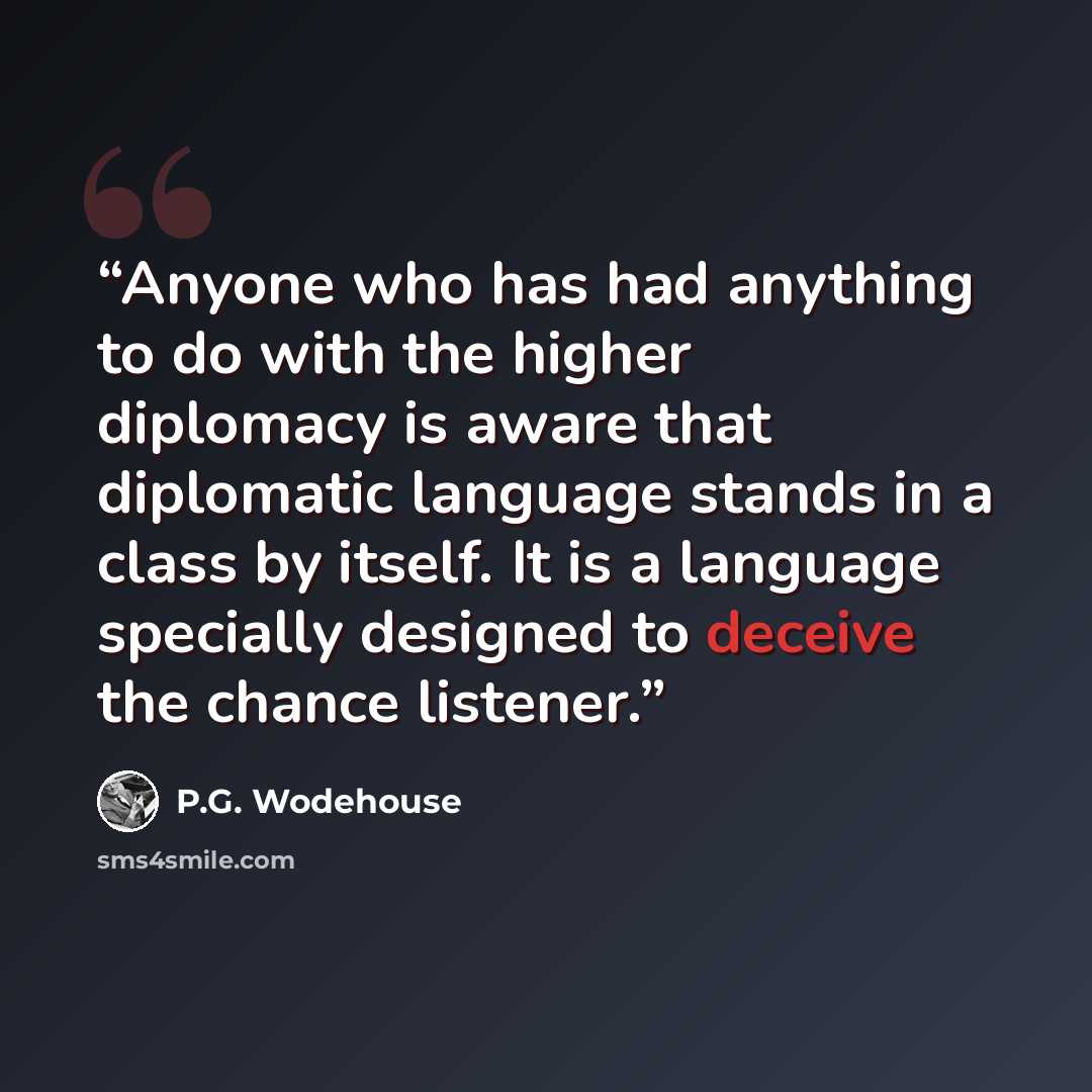 “Anyone who has had anything to do with the higher diplomacy is aware that diplomatic language stands in a class by itself. It is a language specially designed to deceive the chance listener.” quote by P.G. Wodehouse