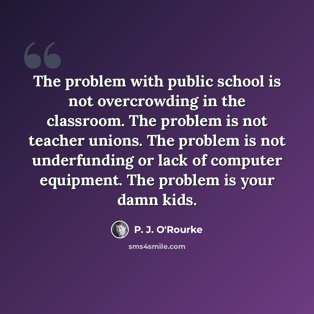 “The problem with public school is not overcrowding in the classroom. The problem is not teacher unions. The problem is not underfunding or lack of computer equipment. The problem is your damn kids.” quote by P. J. O'Rourke