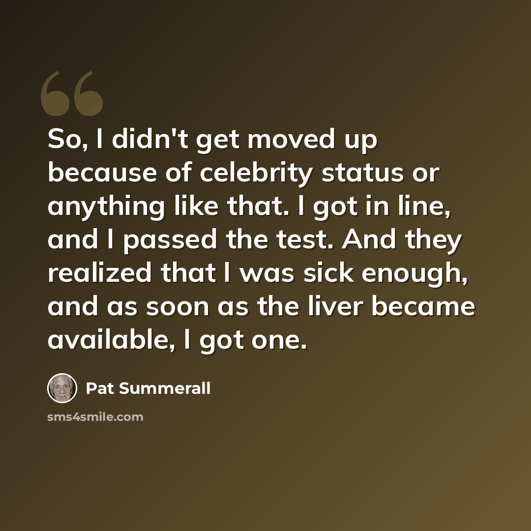 “So, I didn't get moved up because of celebrity status or anything like that. I got in line, and I passed the test. And they realized that I was sick enough, and as soon as the liver became available, I got one.” quote by Pat Summerall