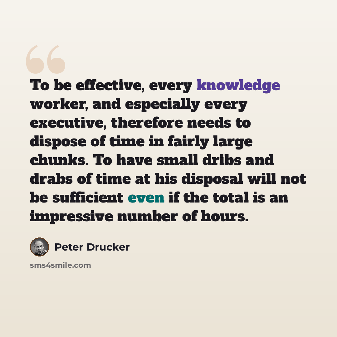 “To be effective, every knowledge worker, and especially every executive, therefore needs to dispose of time in fairly large chunks. To have small dribs and drabs of time at his disposal will not be sufficient even if the total is an impressive number of hours.” quote by Peter Drucker