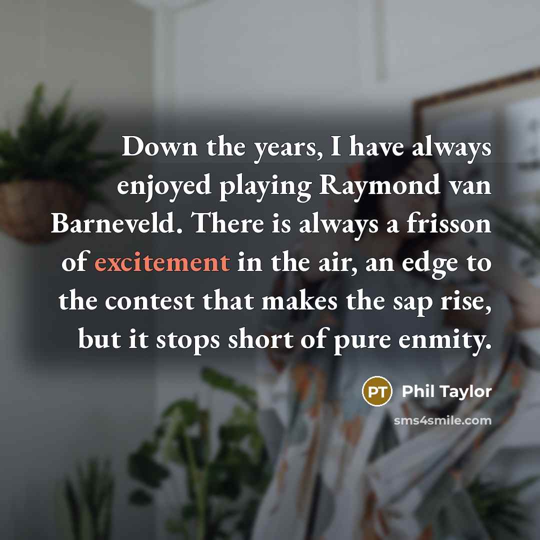 “Down the years, I have always enjoyed playing Raymond van Barneveld. There is always a frisson of excitement in the air, an edge to the contest that makes the sap rise, but it stops short of pure enmity.” quote by Phil Taylor