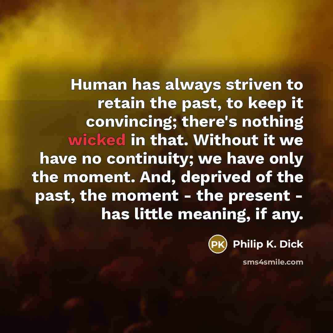 “Human has always striven to retain the past, to keep it convincing; there's nothing wicked in that. Without it we have no continuity; we have only the moment. And, deprived of the past, the moment - the present - has little meaning, if any.” quote by Philip K. Dick