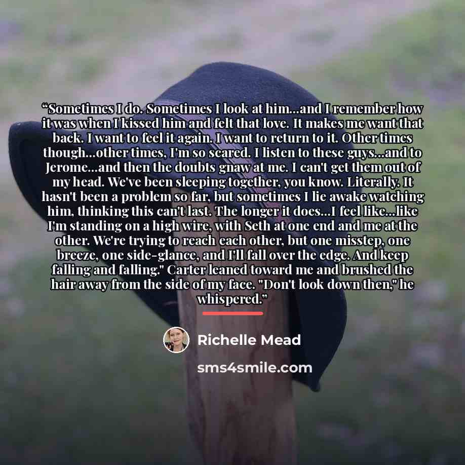 “Sometimes I do. Sometimes I look at him...and I remember how it was when I kissed him and felt that love. It makes me want that back. I want to feel it again. I want to return to it. Other times though...other times, I'm so scared. I listen to these guys...and to Jerome...and then the doubts gnaw…” quote by Richelle Mead