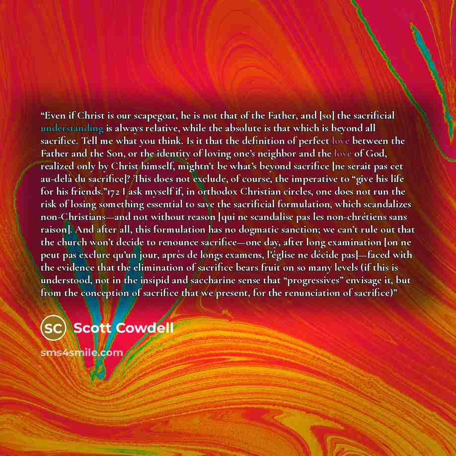 “Even if Christ is our scapegoat, he is not that of the Father, and [so] the sacrificial understanding is always relative, while the absolute is that which is beyond all sacrifice. Tell me what you think. Is it that the definition of perfect love between the Father and the Son, or the identity of…” quote by Scott Cowdell