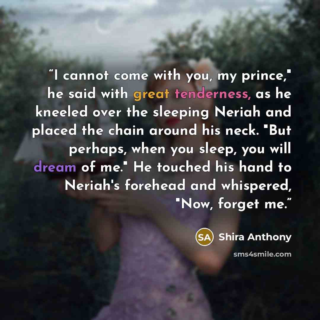 “I cannot come with you, my prince," he said with great tenderness, as he kneeled over the sleeping Neriah and placed the chain around his neck. "But perhaps, when you sleep, you will dream of me." He touched his hand to Neriah's forehead and whispered, "Now, forget me.” quote by Shira Anthony
