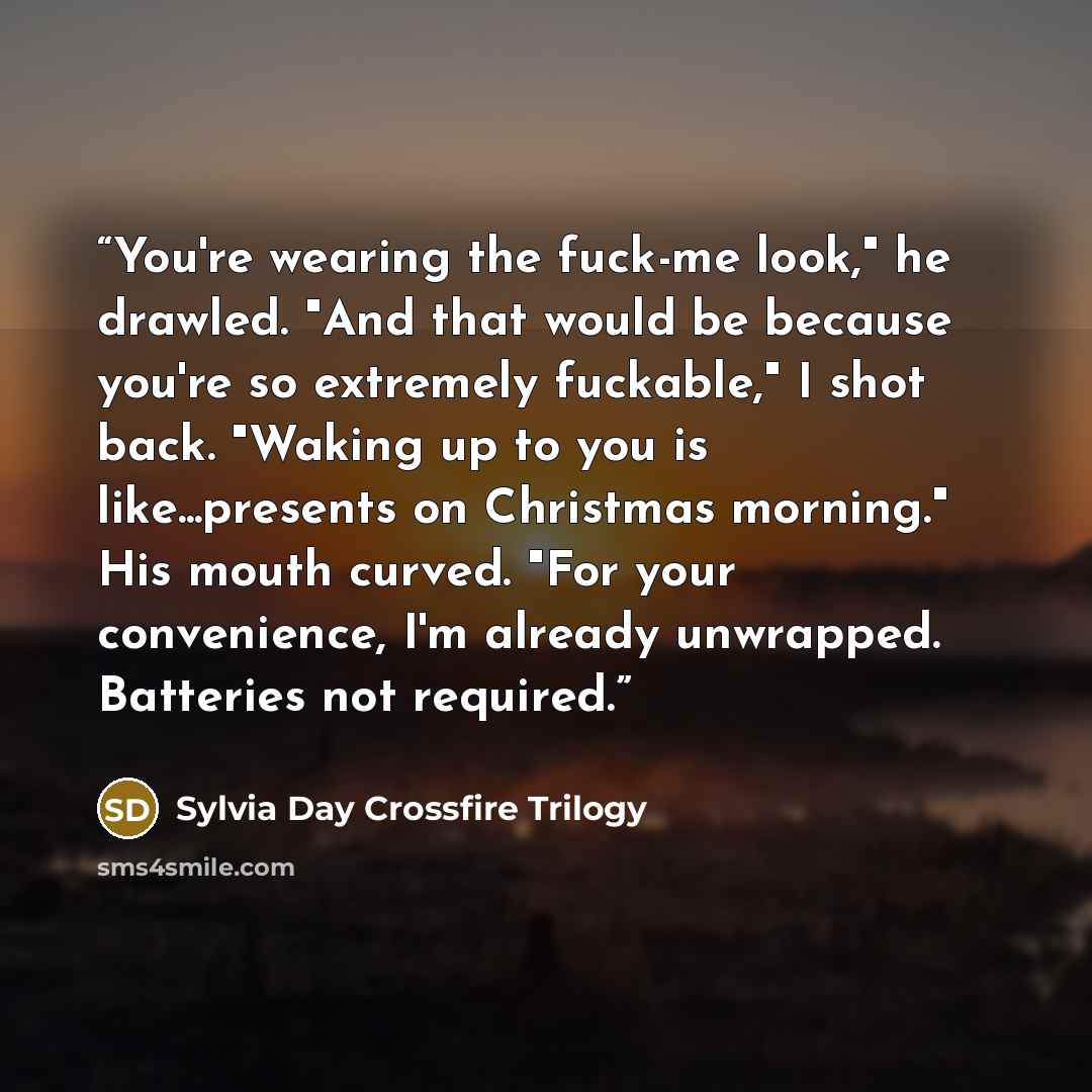 “You're wearing the fuck-me look," he drawled. "And that would be because you're so extremely fuckable," I shot back. "Waking up to you is like...presents on Christmas morning." His mouth curved. "For your convenience, I'm already unwrapped. Batteries not required.” quote by Sylvia Day Crossfire Trilogy
