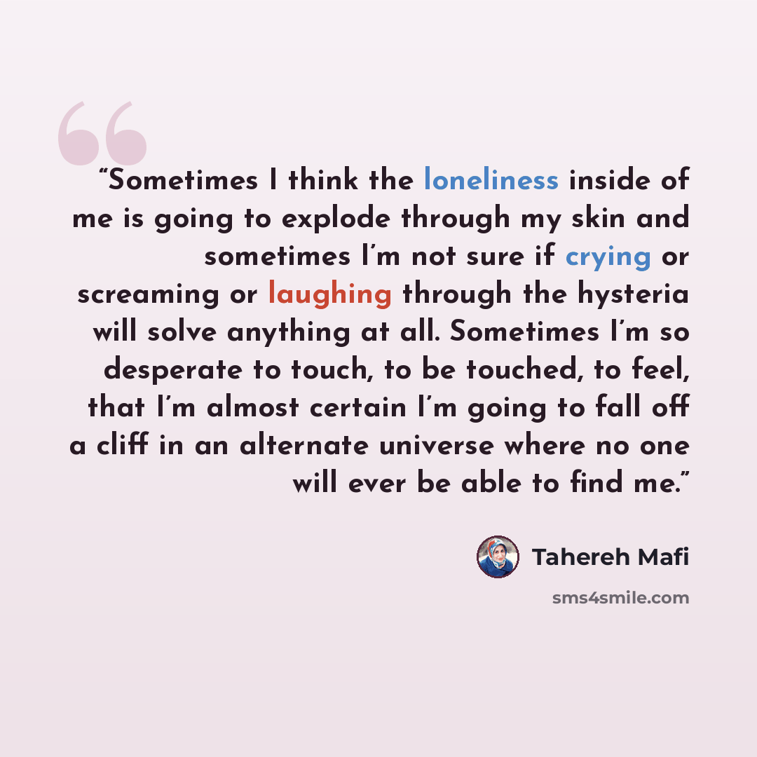 “Sometimes I think the loneliness inside of me is going to explode through my skin and sometimes I’m not sure if crying or screaming or laughing through the hysteria will solve anything at all. Sometimes I’m so desperate to touch, to be touched, to feel, that I’m almost certain I’m going to fall…” quote by Tahereh Mafi