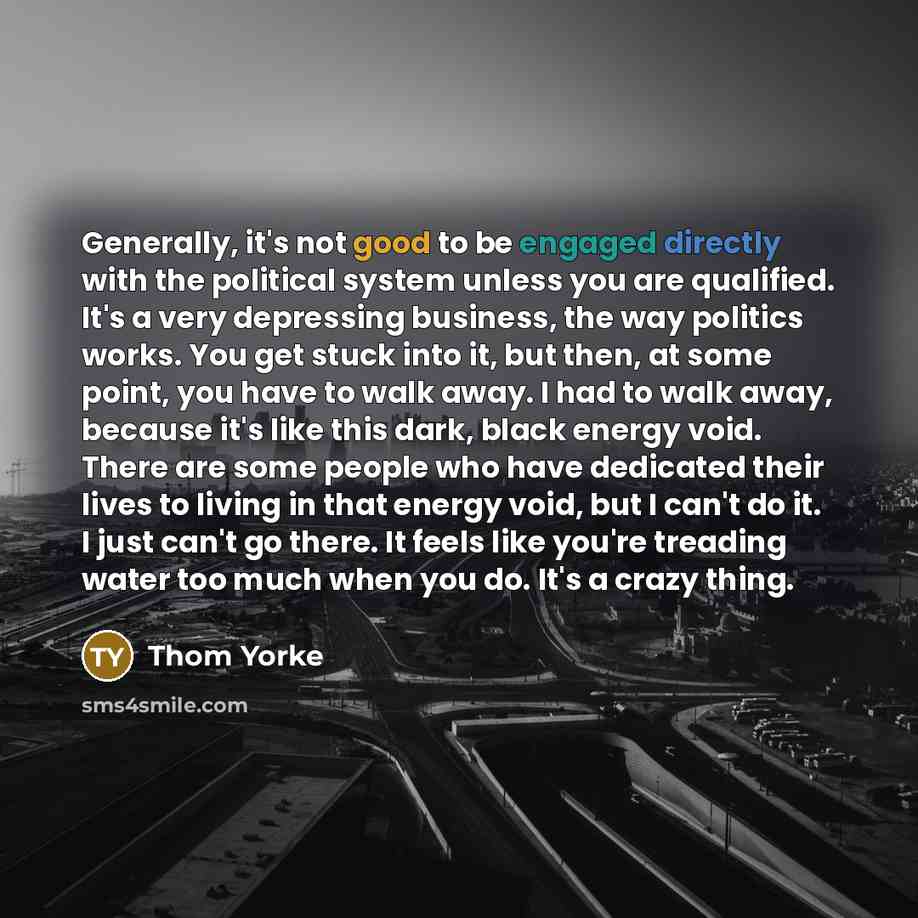 “Generally, it's not good to be engaged directly with the political system unless you are qualified. It's a very depressing business, the way politics works. You get stuck into it, but then, at some point, you have to walk away. I had to walk away, because it's like this dark, black energy void…” quote by Thom Yorke