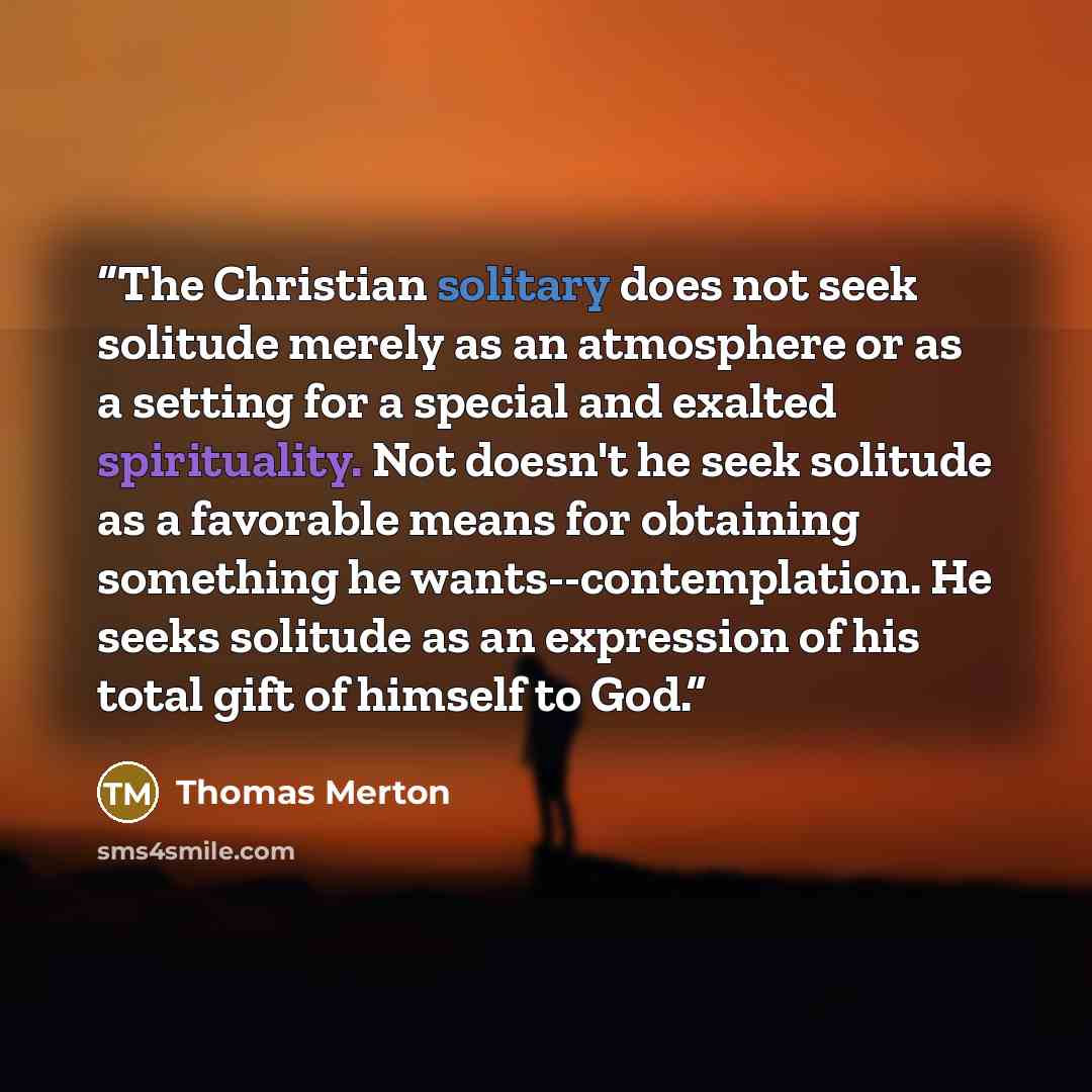 “The Christian solitary does not seek solitude merely as an atmosphere or as a setting for a special and exalted spirituality. Not doesn't he seek solitude as a favorable means for obtaining something he wants--contemplation. He seeks solitude as an expression of his total gift of himself to God.” quote by Thomas Merton