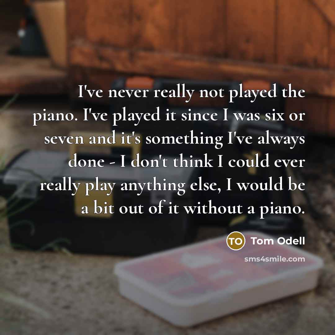 “I've never really not played the piano. I've played it since I was six or seven and it's something I've always done - I don't think I could ever really play anything else, I would be a bit out of it without a piano.” quote by Tom Odell