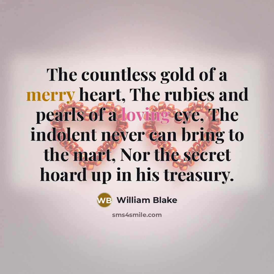 “The countless gold of a merry heart, The rubies and pearls of a loving eye, The indolent never can bring to the mart, Nor the secret hoard up in his treasury.” quote by William Blake