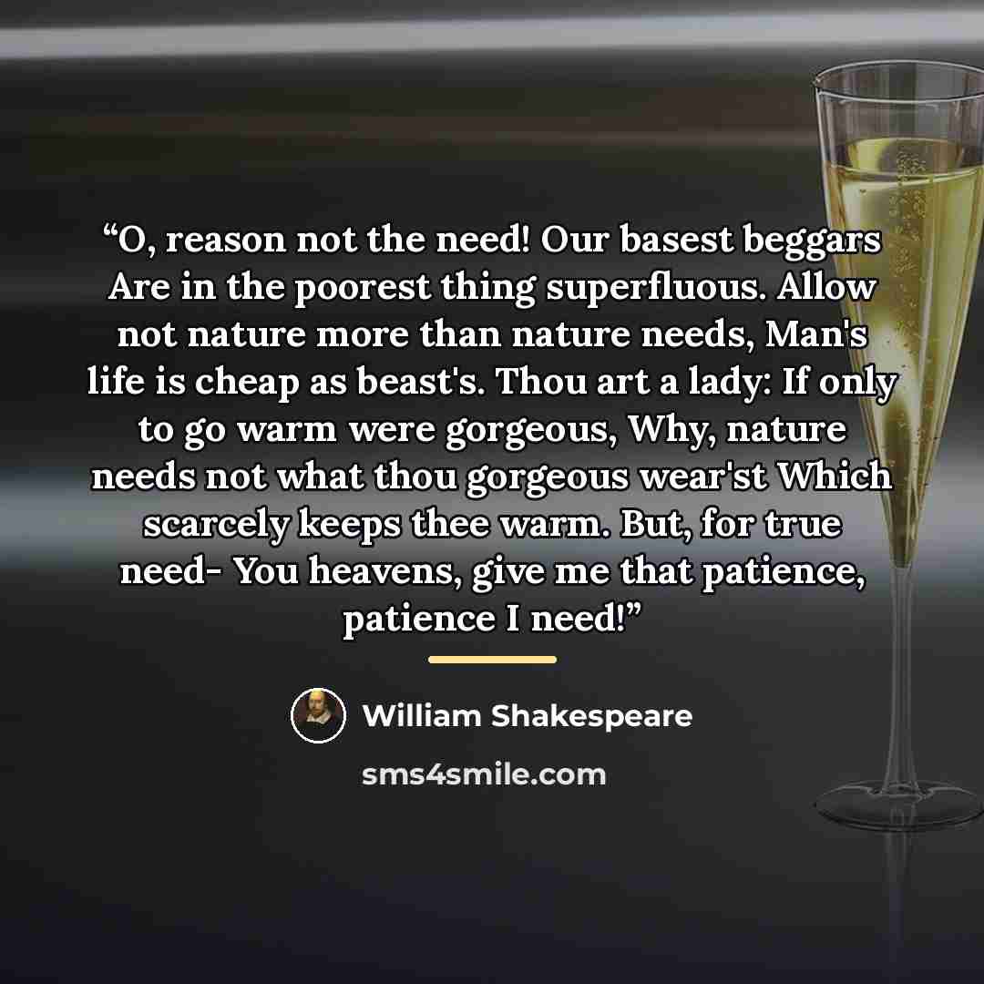 “O, reason not the need! Our basest beggars Are in the poorest thing superfluous. Allow not nature more than nature needs, Man's life is cheap as beast's. Thou art a lady: If only to go warm were gorgeous, Why, nature needs not what thou gorgeous wear'st Which scarcely keeps thee warm. But, for…” quote by William Shakespeare
