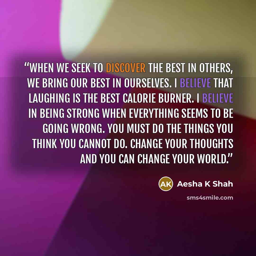 “When we seek to discover the best in others, we bring our best in ourselves. I believe that laughing is the best calorie burner. I believe in being strong when everything seems to be going wrong. You must do the things you think you cannot do. Change your thoughts and you can change your world.” quote by Aesha K Shah