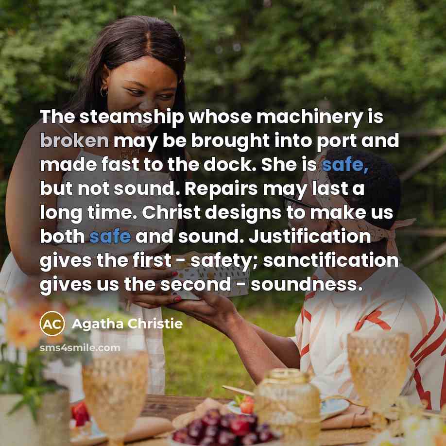 “The steamship whose machinery is broken may be brought into port and made fast to the dock. She is safe, but not sound. Repairs may last a long time. Christ designs to make us both safe and sound. Justification gives the first - safety; sanctification gives us the second - soundness.” quote by Agatha Christie