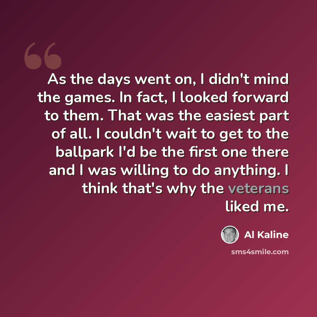 “As the days went on, I didn't mind the games. In fact, I looked forward to them. That was the easiest part of all. I couldn't wait to get to the ballpark I'd be the first one there and I was willing to do anything. I think that's why the veterans liked me.” quote by Al Kaline