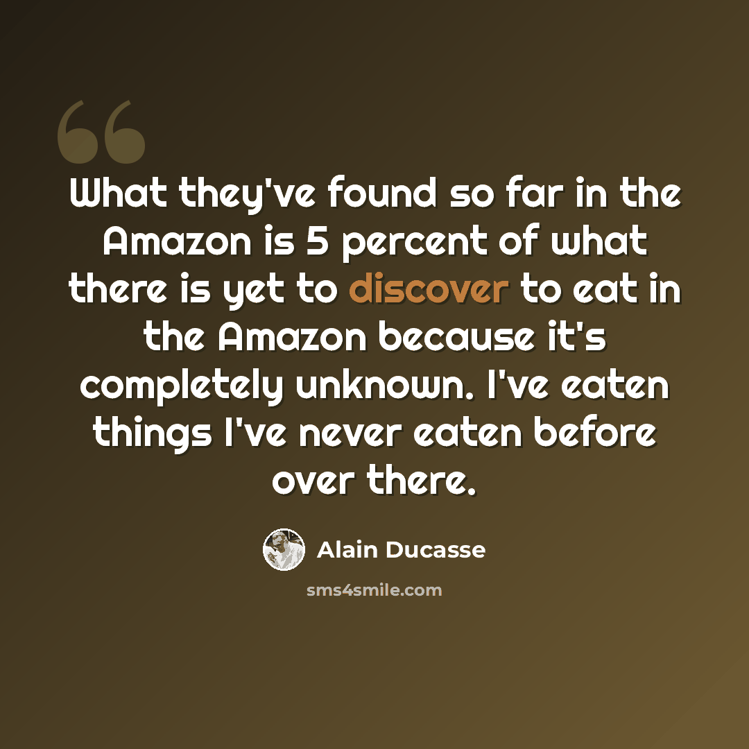 “What they've found so far in the Amazon is 5 percent of what there is yet to discover to eat in the Amazon because it's completely unknown. I've eaten things I've never eaten before over there.” quote by Alain Ducasse