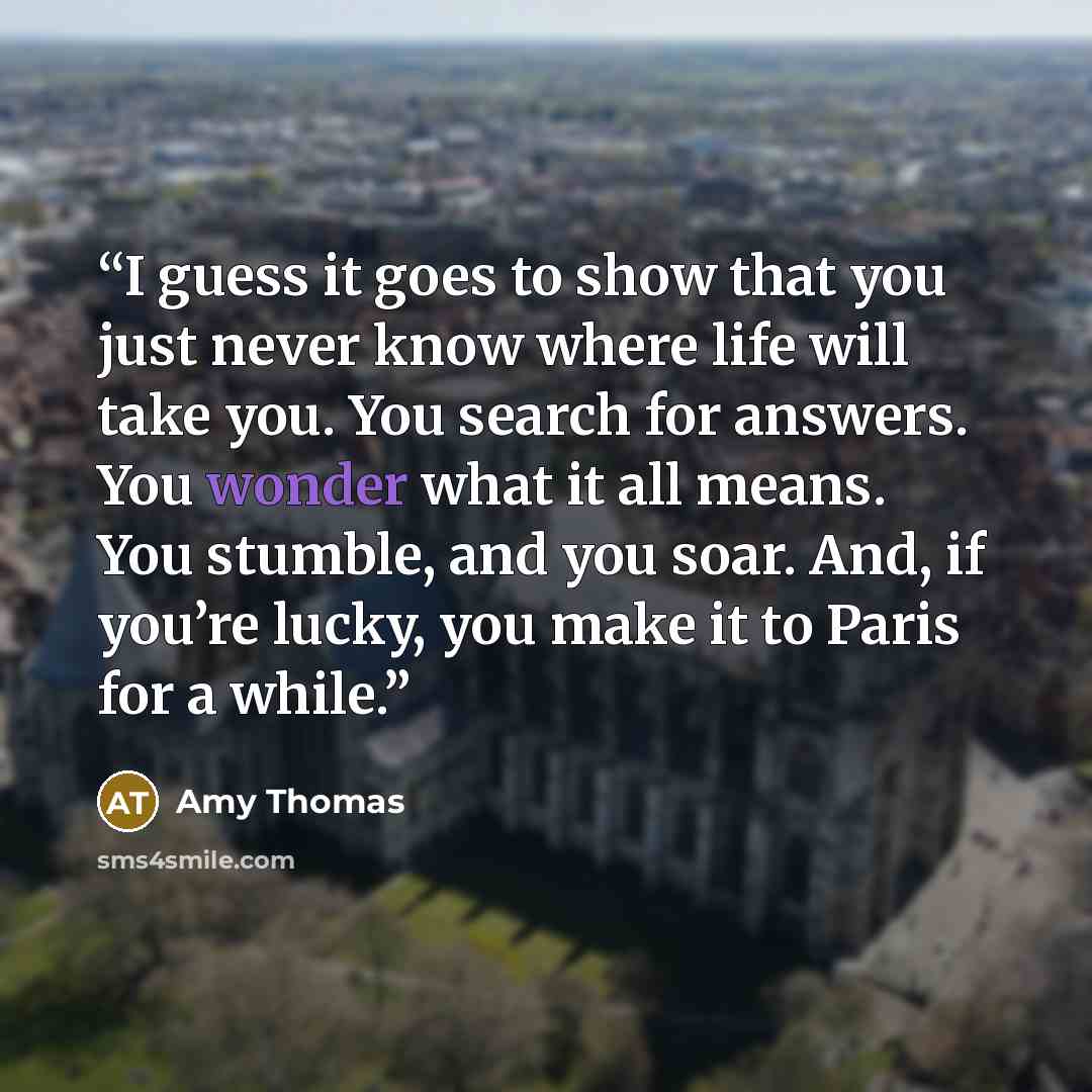 “I guess it goes to show that you just never know where life will take you. You search for answers. You wonder what it all means. You stumble, and you soar. And, if you’re lucky, you make it to Paris for a while.” quote by Amy Thomas