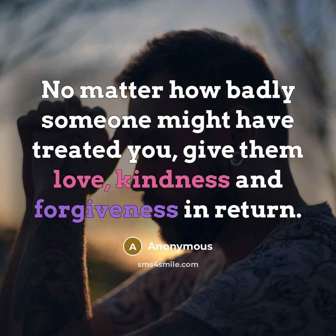 “No matter how badly someone might have treated you, give them love, kindness and forgiveness in return.” quote by Anonymous