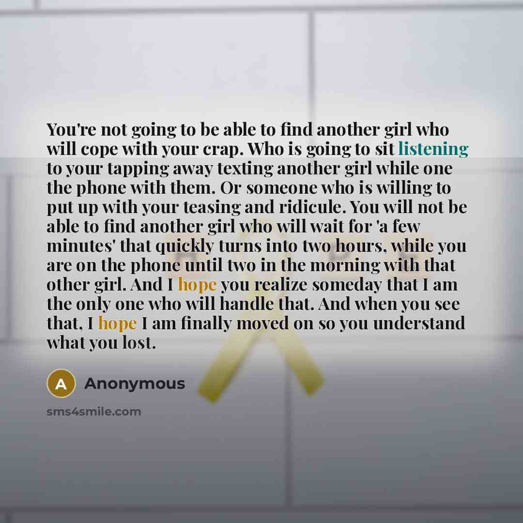 “You're not going to be able to find another girl who will cope with your crap. Who is going to sit listening to your tapping away texting another girl while one the phone with them. Or someone who is willing to put up with your teasing and ridicule. You will not be able to find another girl who…” quote by Anonymous