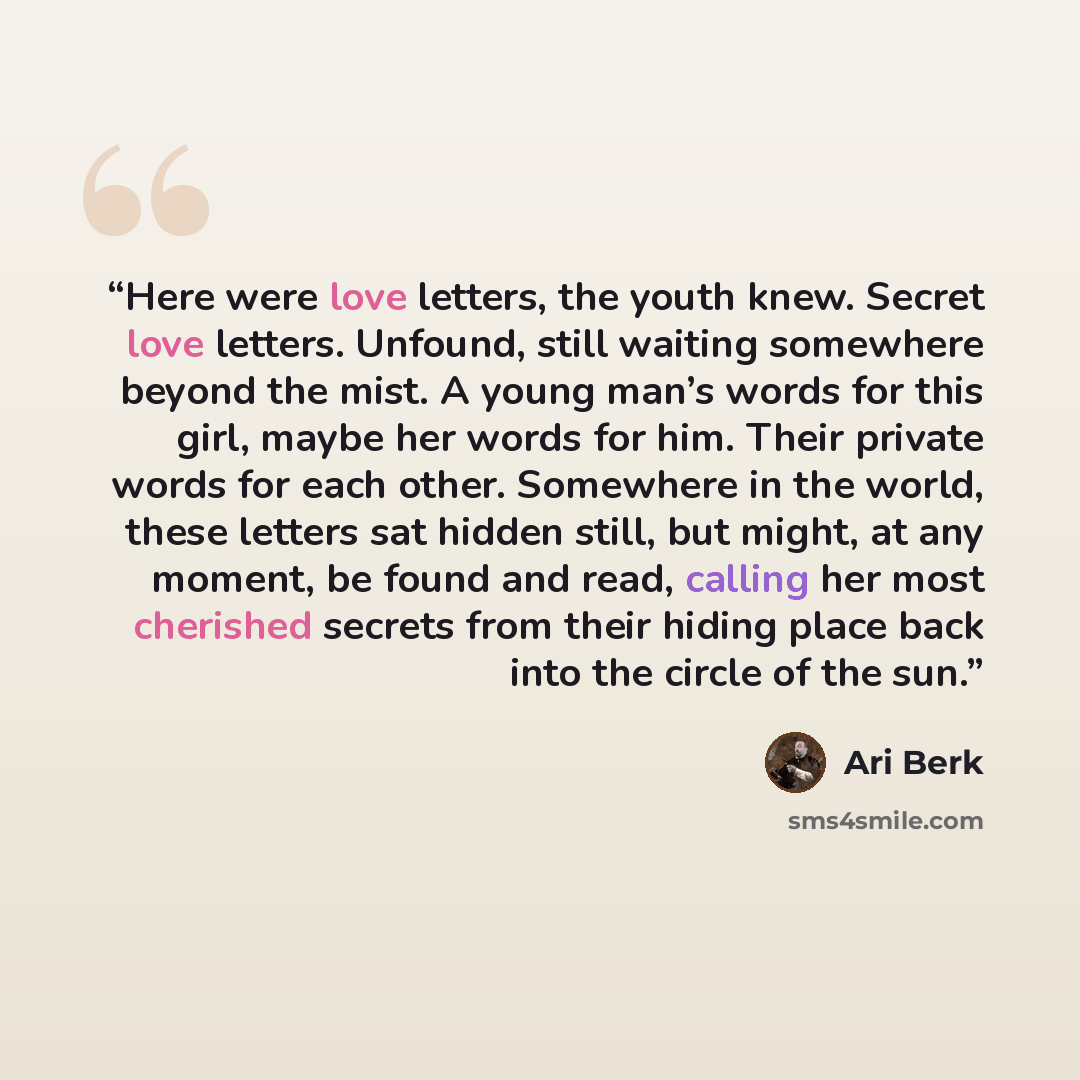 “Here were love letters, the youth knew. Secret love letters. Unfound, still waiting somewhere beyond the mist. A young man’s words for this girl, maybe her words for him. Their private words for each other. Somewhere in the world, these letters sat hidden still, but might, at any moment, be found…” quote by Ari Berk