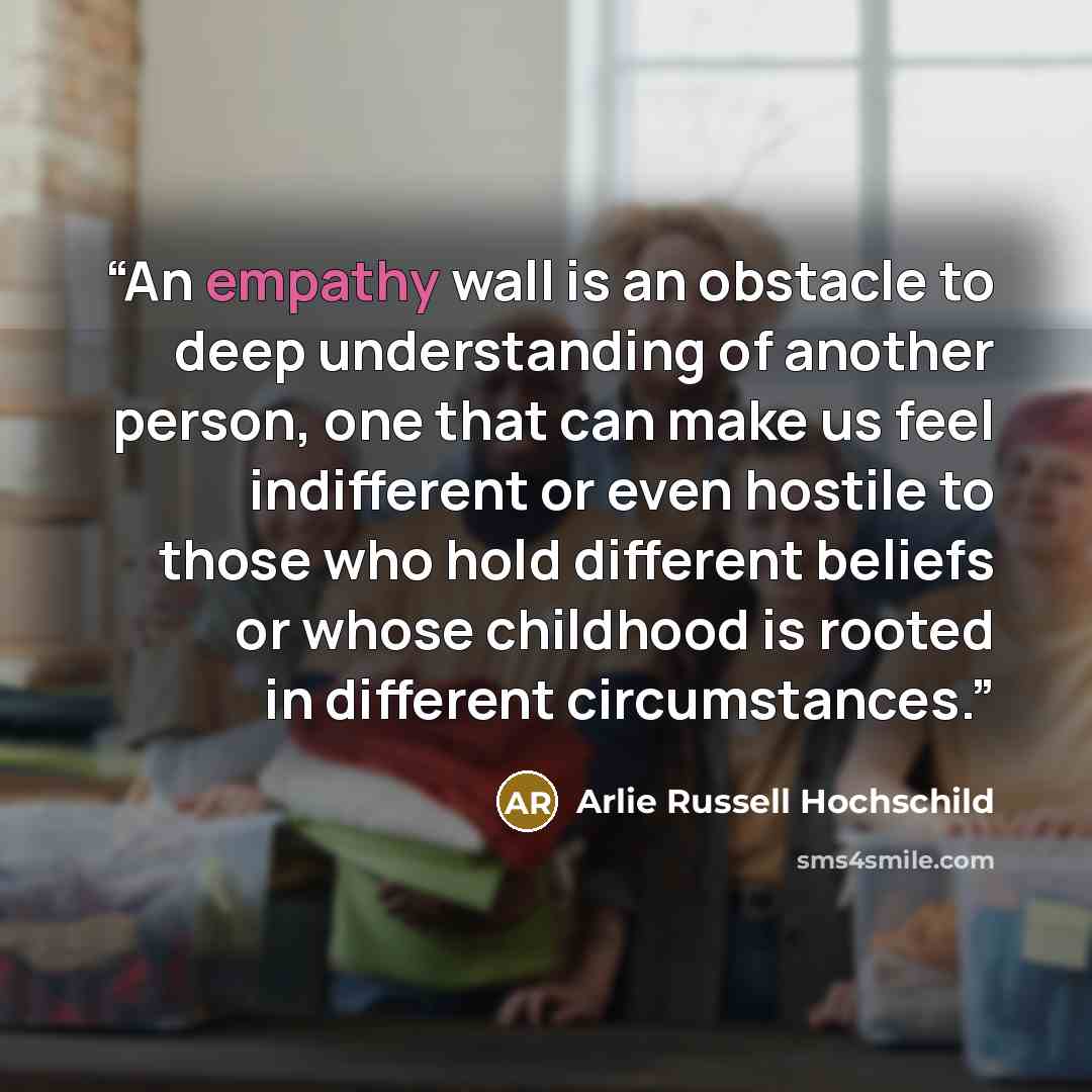 “An empathy wall is an obstacle to deep understanding of another person, one that can make us feel indifferent or even hostile to those who hold different beliefs or whose childhood is rooted in different circumstances.” quote by Arlie Russell Hochschild