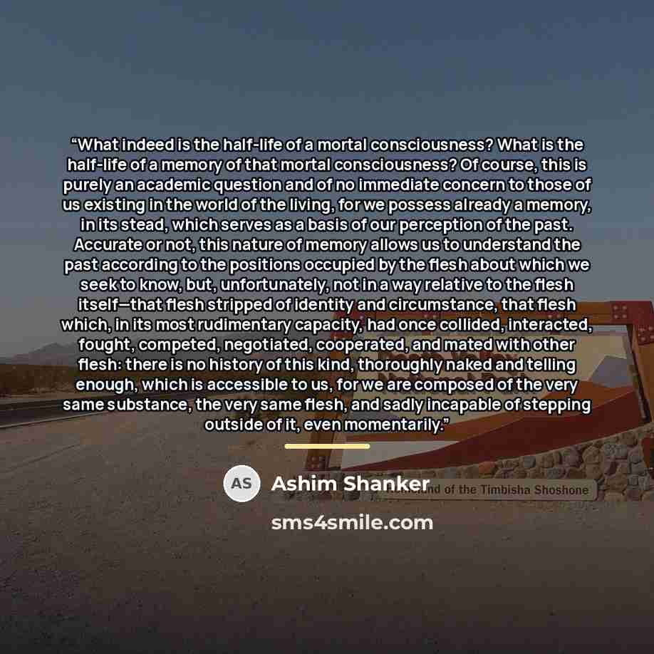 “What indeed is the half-life of a mortal consciousness? What is the half-life of a memory of that mortal consciousness? Of course, this is purely an academic question and of no immediate concern to those of us existing in the world of the living, for we possess already a memory, in its stead…” quote by Ashim Shanker