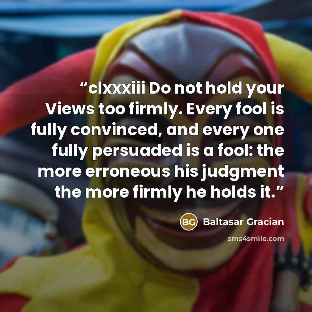 “clxxxiii Do not hold your Views too firmly. Every fool is fully convinced, and every one fully persuaded is a fool: the more erroneous his judgment the more firmly he holds it.” quote by Baltasar Gracián
