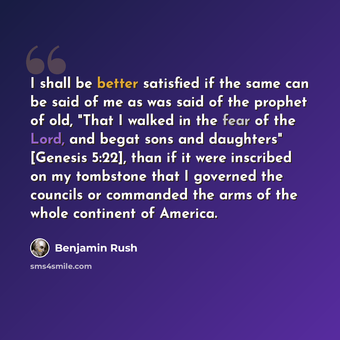 “I shall be better satisfied if the same can be said of me as was said of the prophet of old, "That I walked in the fear of the Lord, and begat sons and daughters" [Genesis 5:22], than if it were inscribed on my tombstone that I governed the councils or commanded the arms of the whole continent of…” quote by Benjamin Rush