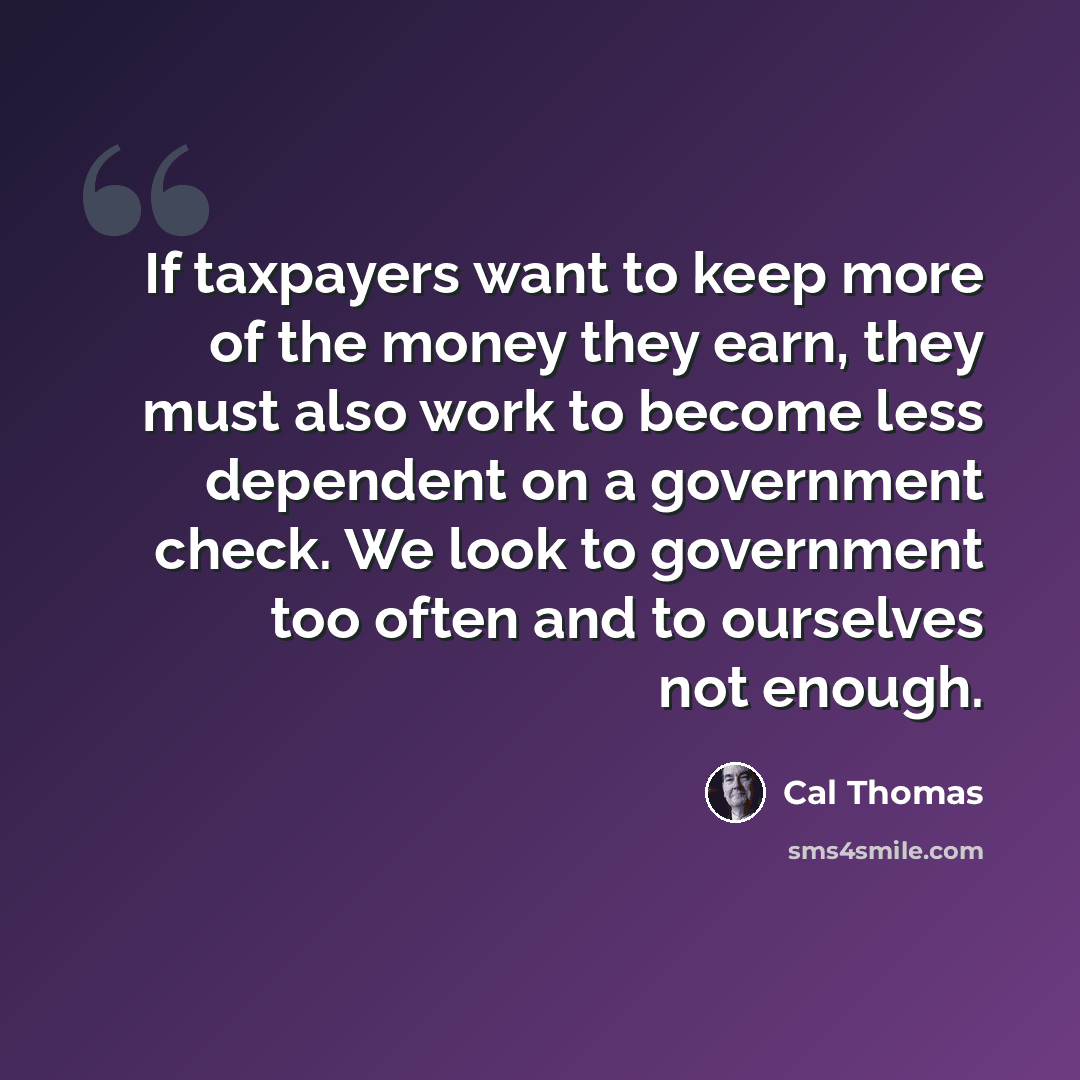 “If taxpayers want to keep more of the money they earn, they must also work to become less dependent on a government check. We look to government too often and to ourselves not enough.” quote by Cal Thomas