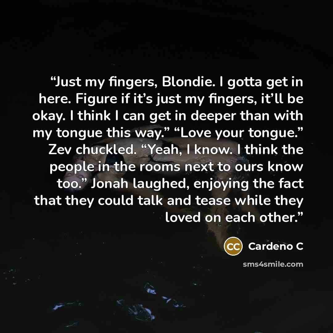 “Just my fingers, Blondie. I gotta get in here. Figure if it’s just my fingers, it’ll be okay. I think I can get in deeper than with my tongue this way.” “Love your tongue.” Zev chuckled. “Yeah, I know. I think the people in the rooms next to ours know too.” Jonah laughed, enjoying the fact that…” quote by Cardeno C
