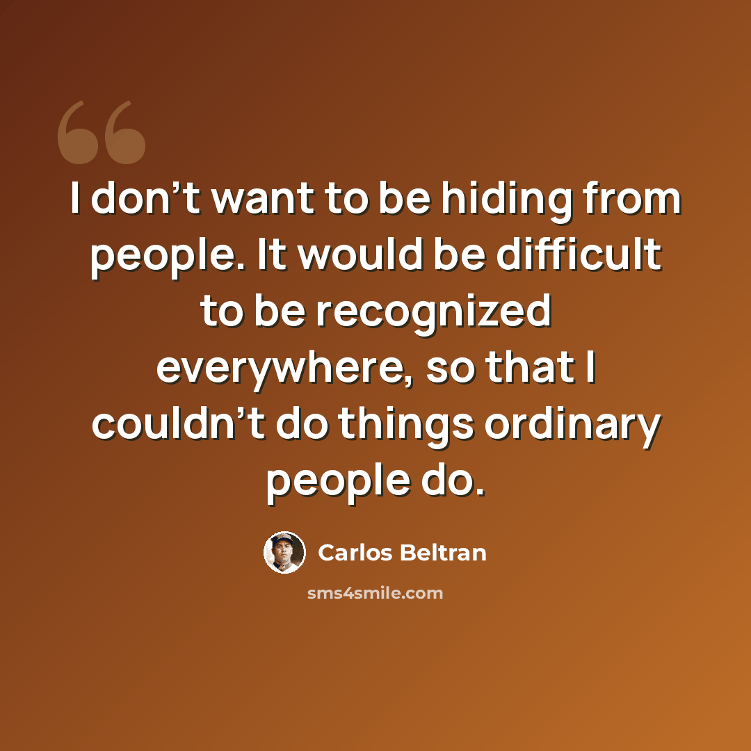 “I don't want to be hiding from people. It would be difficult to be recognized everywhere, so that I couldn't do things ordinary people do.” quote by Carlos Beltran