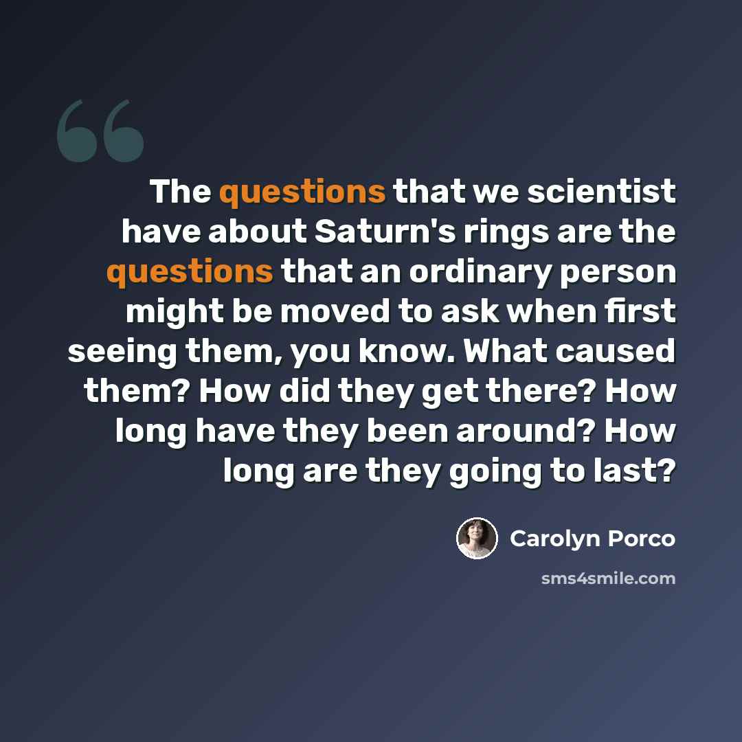 “The questions that we scientist have about Saturn's rings are the questions that an ordinary person might be moved to ask when first seeing them, you know. What caused them? How did they get there? How long have they been around? How long are they going to last?” quote by Carolyn Porco