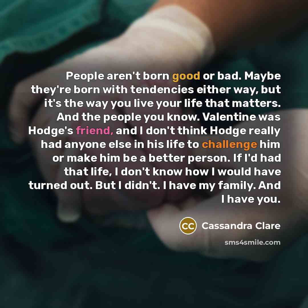 “People aren't born good or bad. Maybe they're born with tendencies either way, but it's the way you live your life that matters. And the people you know. Valentine was Hodge's friend, and I don't think Hodge really had anyone else in his life to challenge him or make him be a better person. If I'd…” quote by Cassandra Clare