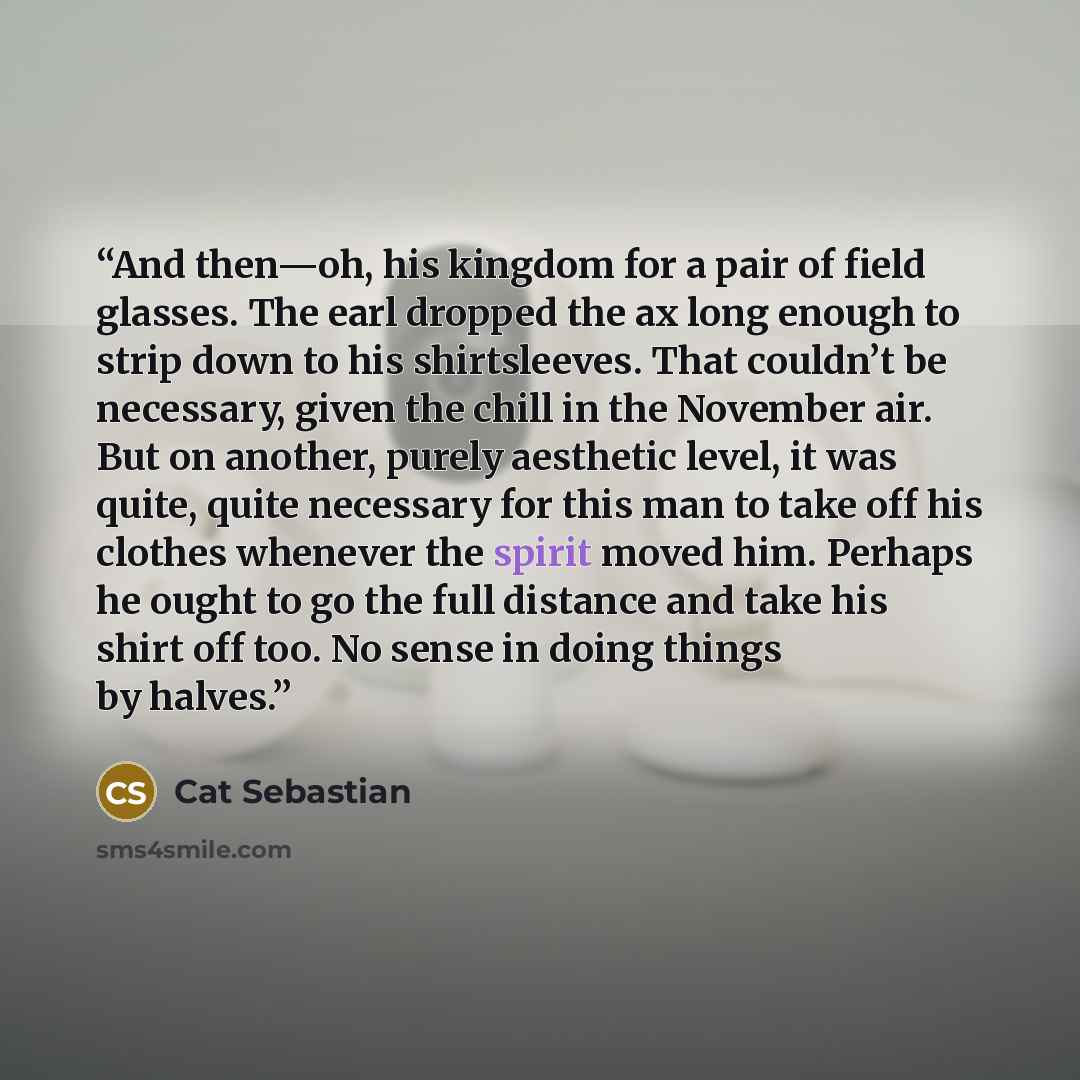 “And then—oh, his kingdom for a pair of field glasses. The earl dropped the ax long enough to strip down to his shirtsleeves. That couldn’t be necessary, given the chill in the November air. But on another, purely aesthetic level, it was quite, quite necessary for this man to take off his clothes…” quote by Cat Sebastian