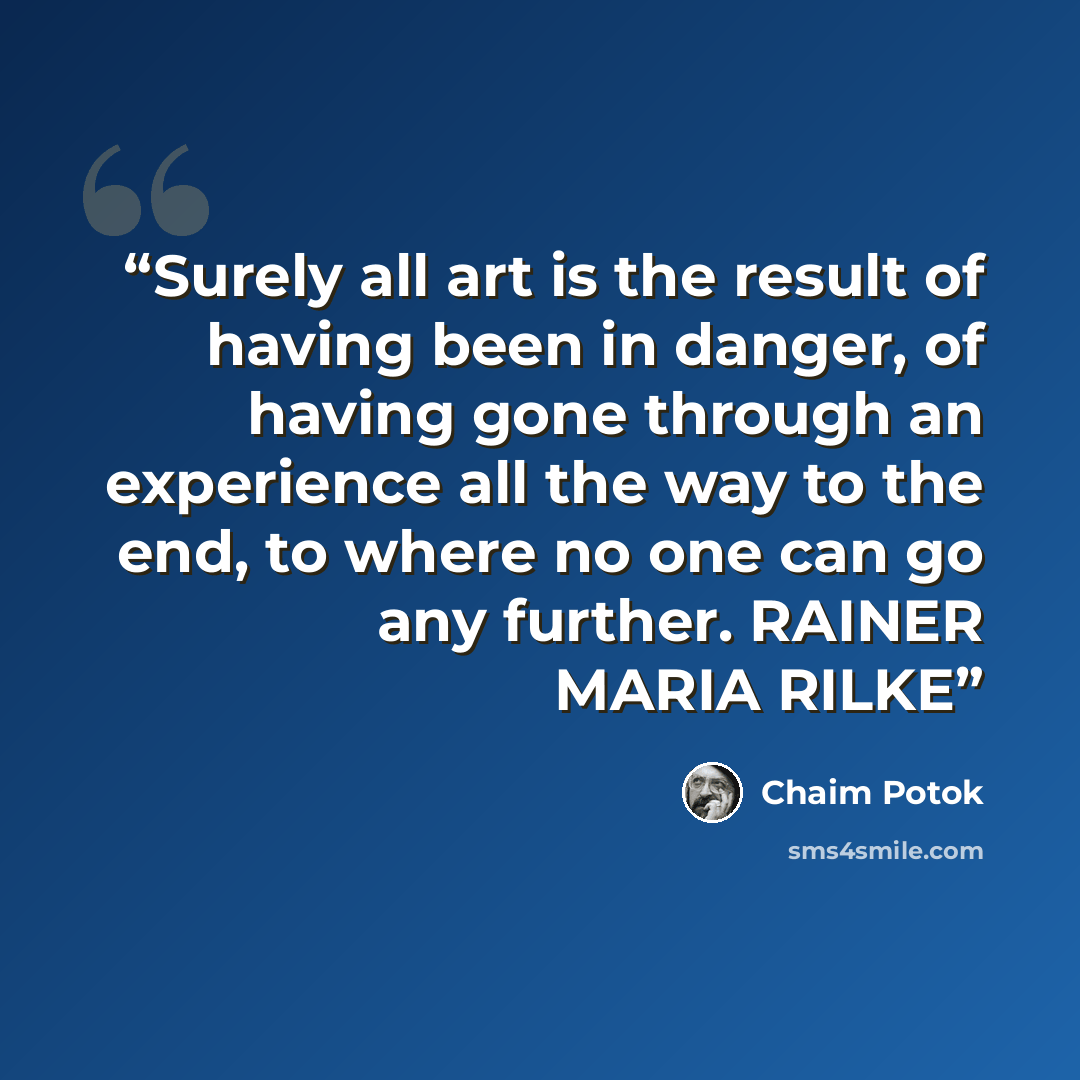 “Surely all art is the result of having been in danger, of having gone through an experience all the way to the end, to where no one can go any further. RAINER MARIA RILKE” quote by Chaim Potok