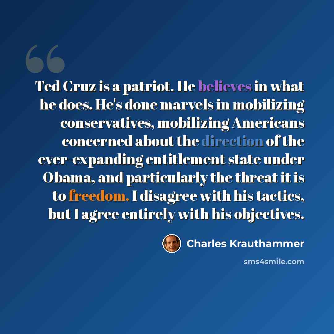 “Ted Cruz is a patriot. He believes in what he does. He's done marvels in mobilizing conservatives, mobilizing Americans concerned about the direction of the ever-expanding entitlement state under Obama, and particularly the threat it is to freedom. I disagree with his tactics, but I agree entirely…” quote by Charles Krauthammer