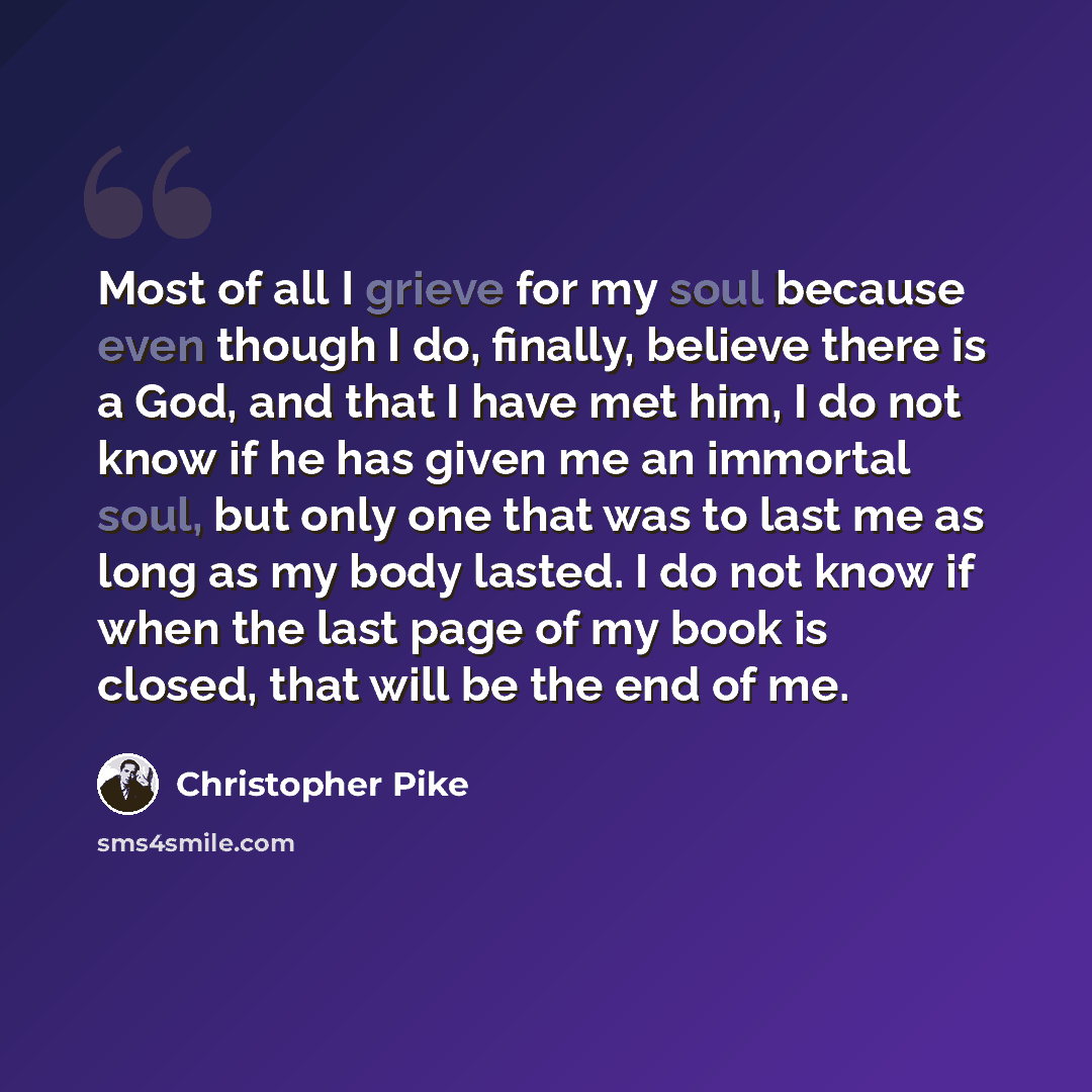 “Most of all I grieve for my soul because even though I do, finally, believe there is a God, and that I have met him, I do not know if he has given me an immortal soul, but only one that was to last me as long as my body lasted. I do not know if when the last page of my book is closed, that will be…” quote by Christopher Pike