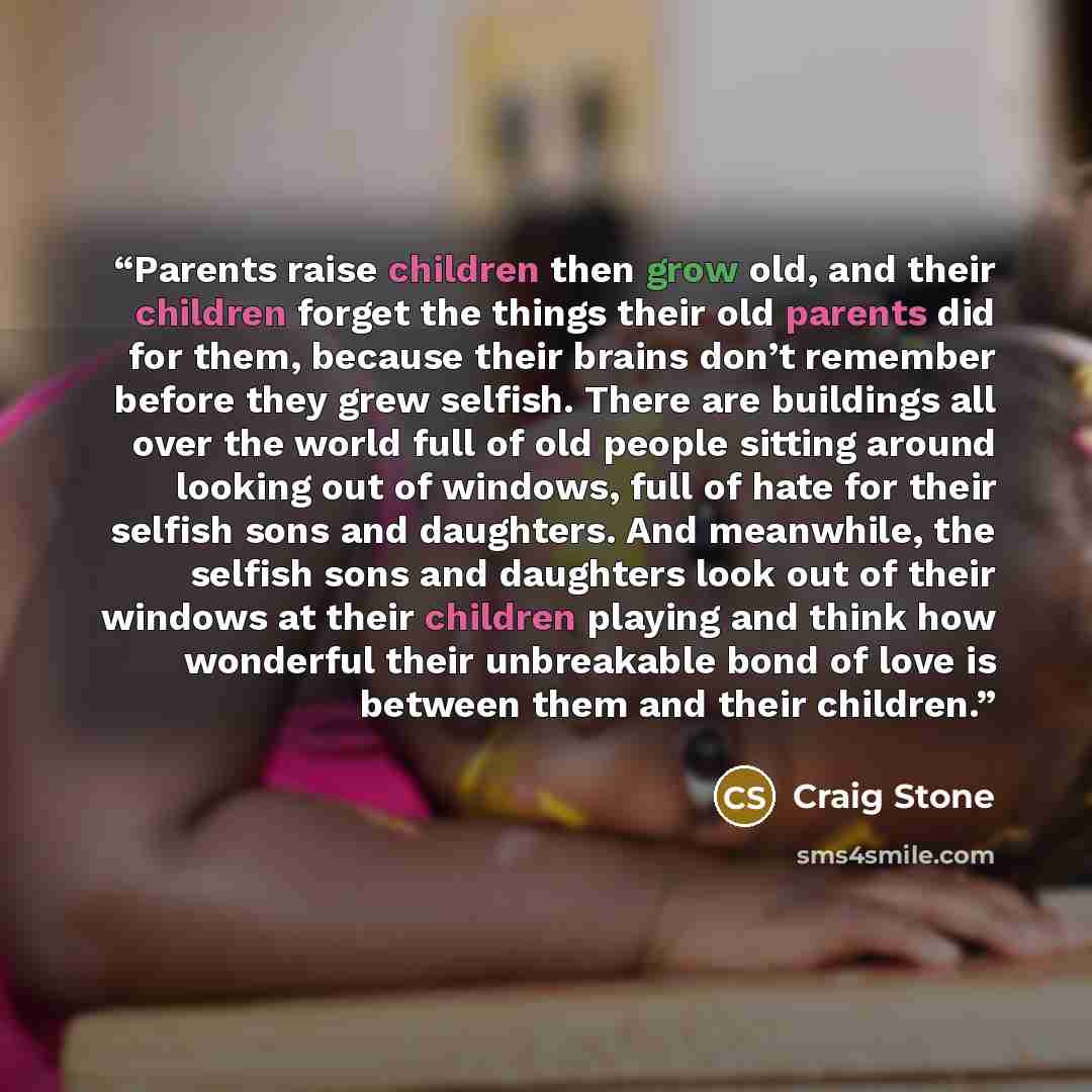 “Parents raise children then grow old, and their children forget the things their old parents did for them, because their brains don’t remember before they grew selfish. There are buildings all over the world full of old people sitting around looking out of windows, full of hate for their selfish…” quote by Craig Stone