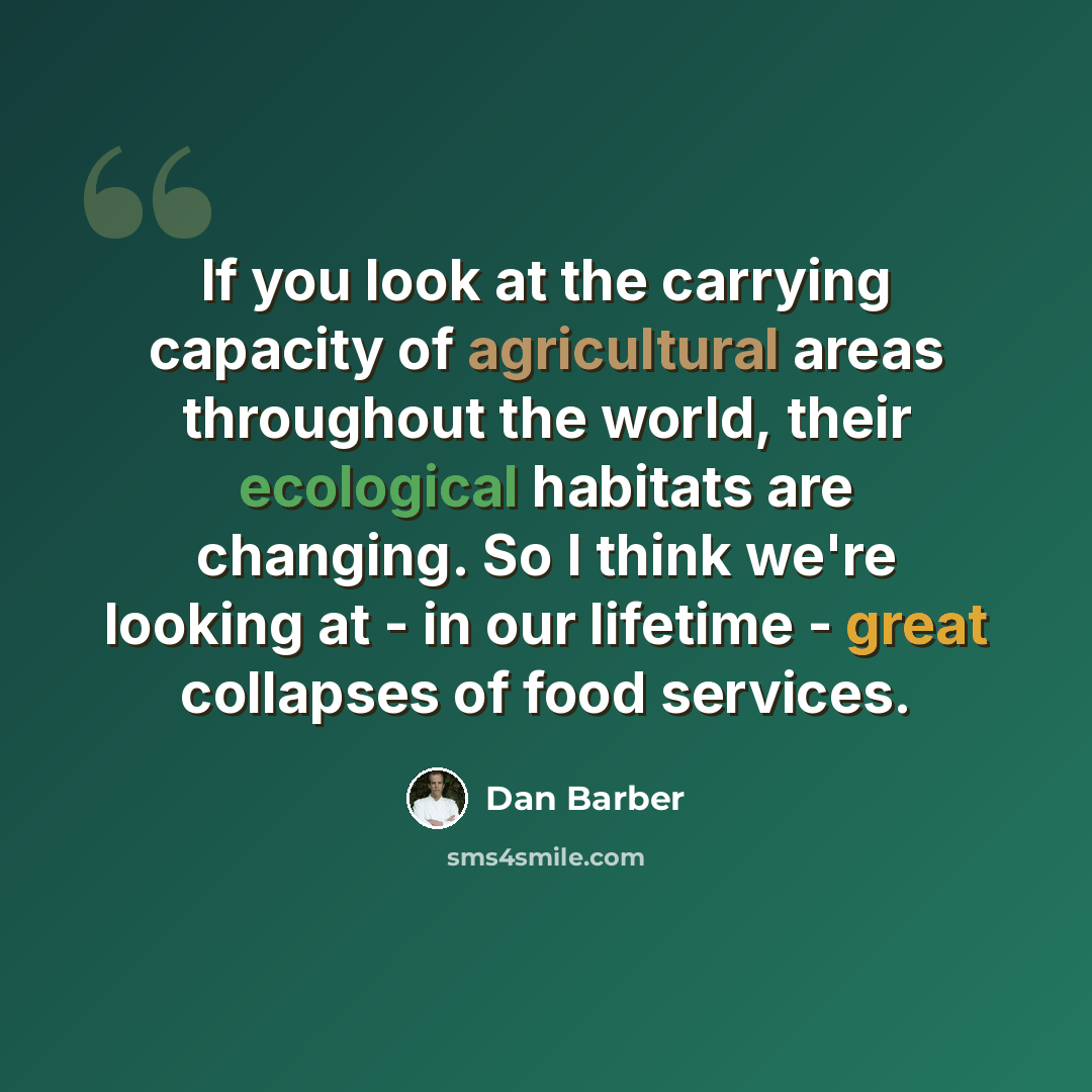 “If you look at the carrying capacity of agricultural areas throughout the world, their ecological habitats are changing. So I think we're looking at - in our lifetime - great collapses of food services.” quote by Dan Barber