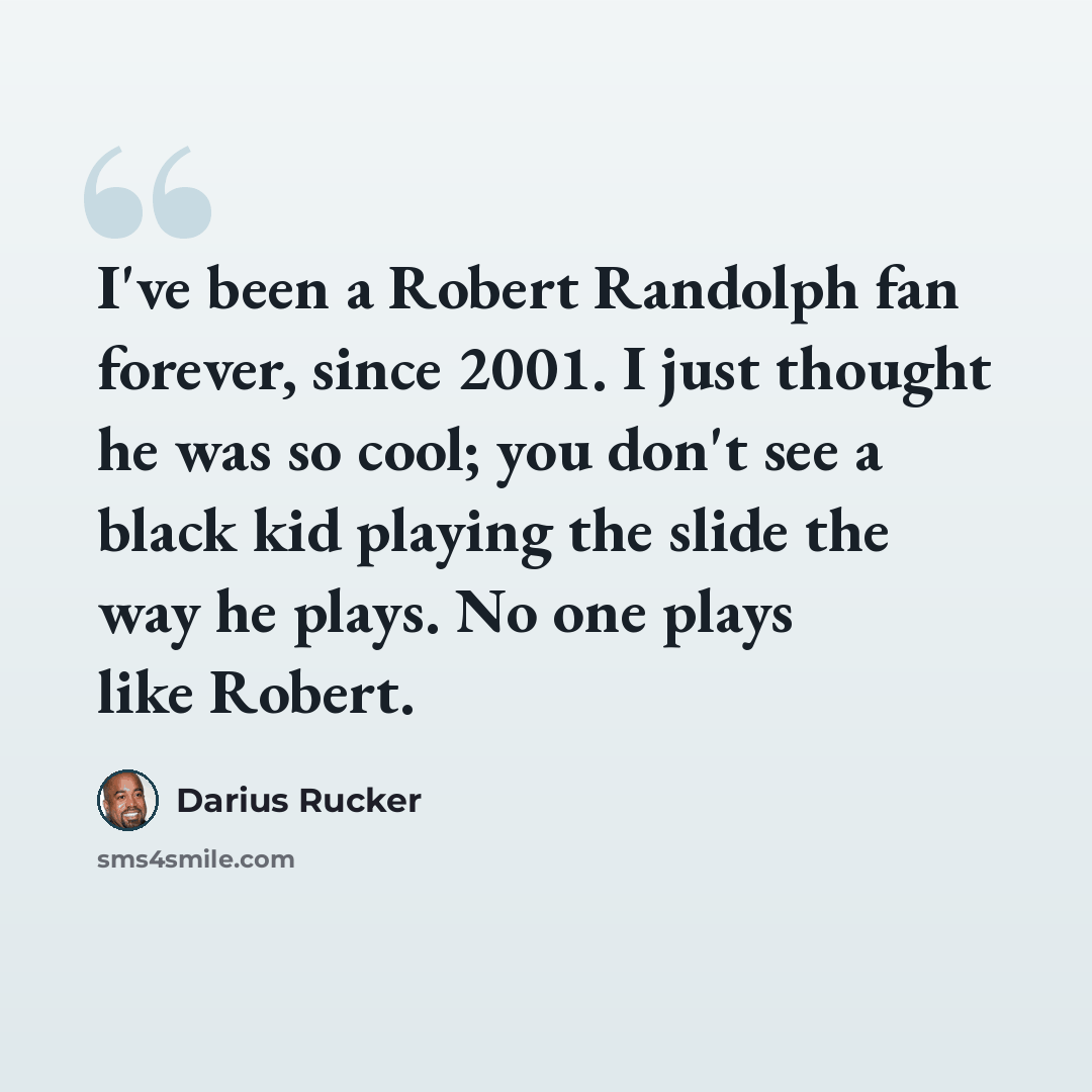 “I've been a Robert Randolph fan forever, since 2001. I just thought he was so cool; you don't see a black kid playing the slide the way he plays. No one plays like Robert.” quote by Darius Rucker